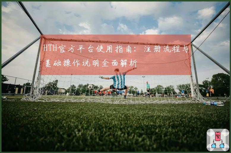 HTH官方平台使用指南：注册流程与基础操作说明全面解析