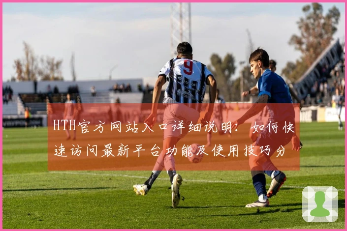 HTH官方网站入口详细说明:如何快速访问最新平台功能及使用技巧分享