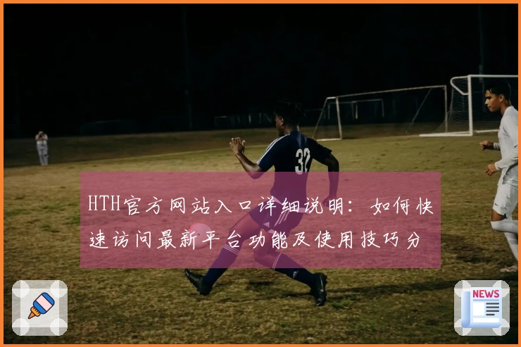 HTH官方网站入口详细说明：如何快速访问最新平台功能及使用技巧分享