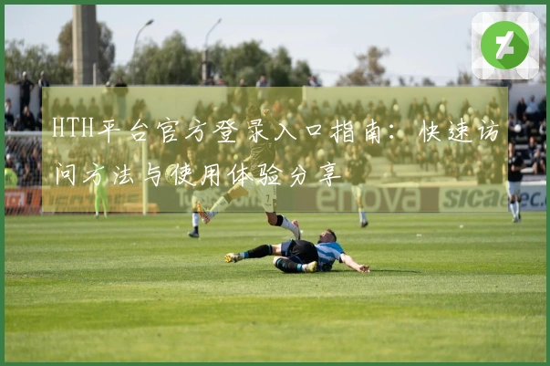 HTH平台官方登录入口指南:快速访问方法与使用体验分享