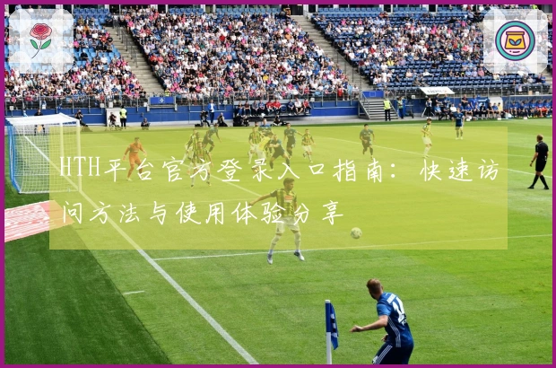HTH平台官方登录入口指南：快速访问方法与使用体验分享