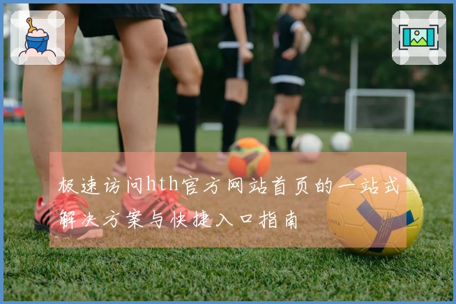 极速访问hth官方网站首页的一站式解决方案与快捷入口指南