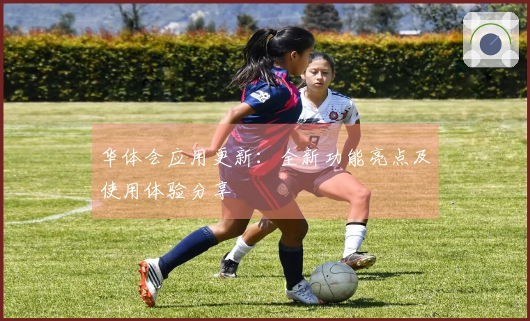 华体会应用更新：全新功能亮点及使用体验分享