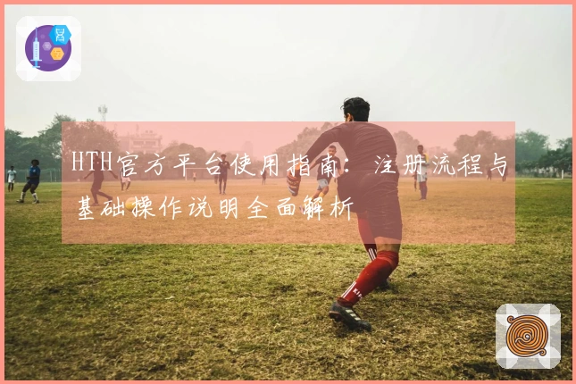 HTH官方平台使用指南：注册流程与基础操作说明全面解析